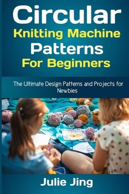 Circular Knitting Machine Patterns for Beginners: The Ultimate Design Patterns and Projects for Newbies by Jing, Julie