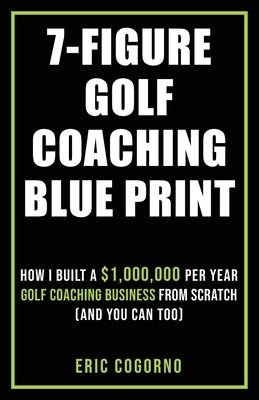 7-Figure Golf Coaching Blueprint: HOW I BUILT A $1,000,000 Per Year Golf Coaching Business From Scratch (And You Can Too) by Cogorno, Eric