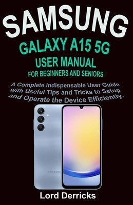 Samsung Galaxy A15 5g User Manual for Beginners and Seniors: A Complete Indispensable User Guide with Useful Tips and Tricks to Setup and Operate the by Derricks, Lord