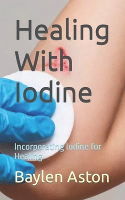 Healing With Iodine: Incorporating Iodine for Healing by Aston, Baylen