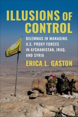 Illusions of Control: Dilemmas in Managing U.S. Proxy Forces in Afghanistan, Iraq, and Syria by Gaston, Erica L.