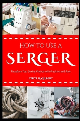 How to Use a Serger: Transform Your Sewing Projects with Precision and Style by Gilbert, Ethyl R.
