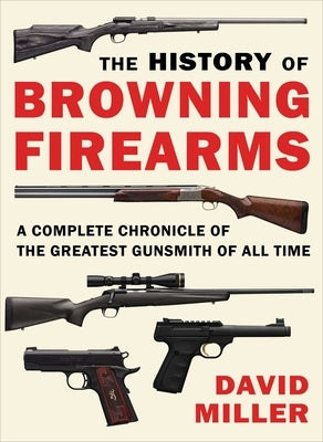 The History of Browning Firearms: A Complete Chronicle of the Greatest Gunsmith of All Time by Miller, David