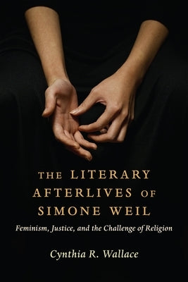 The Literary Afterlives of Simone Weil: Feminism, Justice, and the Challenge of Religion by Wallace, Cynthia R.
