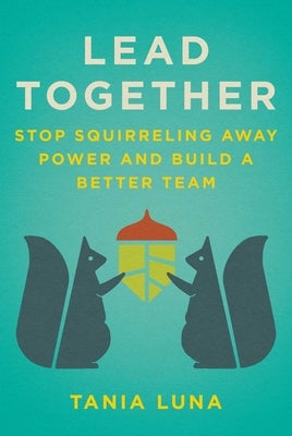 Lead Together: Stop Squirreling Away Power and Build a Better Team by Luna, Tania