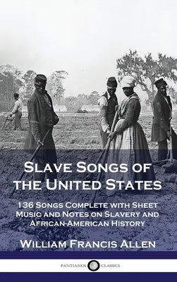 Slave Songs of the United States: 136 Songs Complete with Sheet Music and Notes on Slavery and African-American History by Allen, William Francis