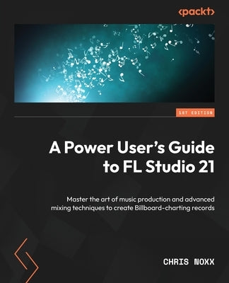 A Power User's Guide to FL Studio 21: Master the art of music production and advanced mixing techniques to create Billboard-charting records by Noxx, Chris