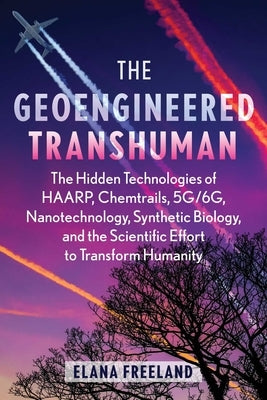 The Geoengineered Transhuman: The Hidden Technologies of Haarp, Chemtrails, 5g/6g, Nanotechnology, Synthetic Biology, and the Scientific Effort to Tra by Freeland, Elana