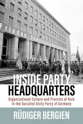 Inside Party Headquarters: Organizational Culture and Practice of Rule in the Socialist Unity Party of Germany by Bergien, R&#252;diger