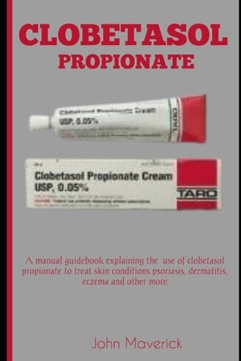 Clobetasol Propionate: A manual guidebook explaining the use of clobetasol propionate to treat skin conditions psoriasis, dermatitis, eczema, by Maverick, John