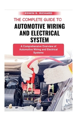 The Complete Guide To Automotive Wiring And Electrical System: A Comprehensive Overview of Automotive Wiring and Electrical Systems by S. Richard, Edwin