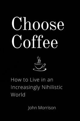 Choose Coffee: How to Live in an Increasingly Nihilistic World by Morrison, John