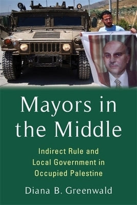 Mayors in the Middle: Indirect Rule and Local Government in Occupied Palestine by Greenwald, Diana B.