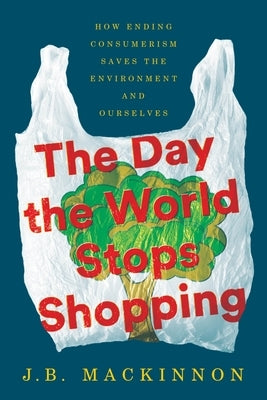 The Day the World Stops Shopping: How Ending Consumerism Saves the Environment and Ourselves by MacKinnon, J. B.