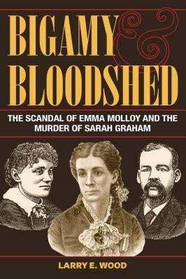 Bigamy and Bloodshed: The Scandal of Emma Molloy and the Murder of Sarah Graham by Wood, Larry E.