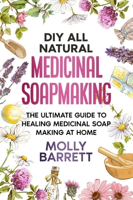 DIY All Natural Medicinal Soapmaking: The Ultimate Guide to Crafting Healing Medicinal Soaps at Home by Barrett, Molly