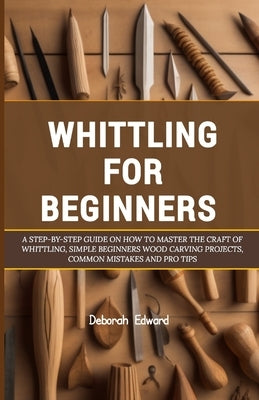 Whittling for Beginners: A Step-by-Step Guide on How to Master the Craft of Whittling, Simple Beginners Wood Carving Projects, Common Mistakes by Edward, Deborah