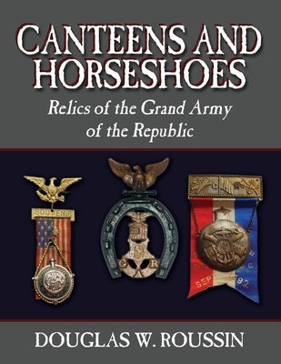 Canteens and Horseshoes: Relics of the Grand Army of the Republic by Roussin, Douglas W.