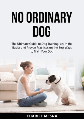 No Ordinary Dog: The Ultimate Guide to Dog Training, Learn the Basics and Proven Practices on the Best Ways to Train Your Dog by Mesna, Charlie