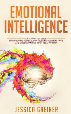 Emotional Intelligence: A Step by Step Guide to Improving Your EQ, Controlling Your Emotions and Understanding Your Relationships by Greiner, Jessica