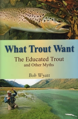 What Trout Want: The Educated Trout and Other Myths by Wyatt, Bob