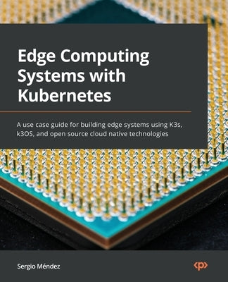 Edge Computing Systems with Kubernetes: A use-case guide for building edge systems using K3s, k3OS, and open source cloud-native technologies by M&#233;ndez, Sergio