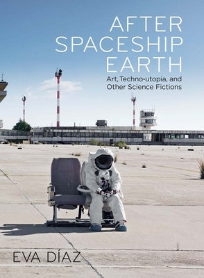 After Spaceship Earth: Art, Techno-Utopia, and Other Science Fictions by Diaz, Eva
