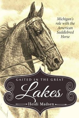 Gaited In The Great Lakes: History of The American Saddlebred in Michigan by Madsen, Heidi M.