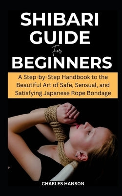Shibari Guide For Beginners: A Step-by-Step Handbook to the Beautiful Art of Safe, Sensual, and Satisfying Japanese Rope Bondage by Hanson, Charles