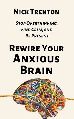 Rewire Your Anxious Brain: Stop Overthinking, Find Calm, and Be Present by Trenton, Nick