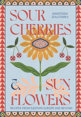 Sour Cherries and Sunflowers: A Taste of Home Recipes from Eastern Europe and Beyond by Zolotarev, Anastasia