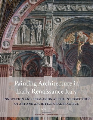 Painting Architecture in Early Renaissance Italy: Innovation and Persuasion at the Intersection of Artistic and Architectural Practice by Lupi, Livia