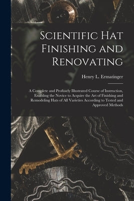 Scientific hat Finishing and Renovating; a Complete and Profusely Illustrated Course of Instruction, Enabling the Novice to Acquire the art of Finishi by Ermatinger, Henry L.