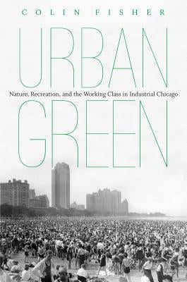 Urban Green: Nature, Recreation, and the Working Class in Industrial Chicago by Fisher, Colin