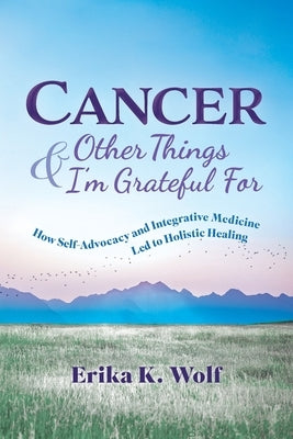 Cancer and Other Things I'm Grateful For: How Self-Advocacy and Integrative Medicine Led to Holistic Healing by Wolf, Erika K.