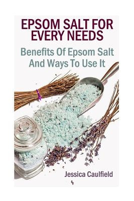 Epsom Salt For Every Needs: Benefits Of Epsom Salt And Ways To Use It by Caulfield, Jessica