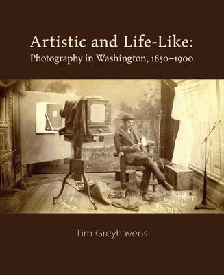Artistic and Life-Like: Photography in Washington, 1850-1900 by Greyhavens, Tim