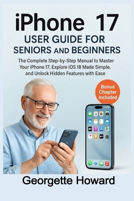 iPhone 17 User Guide for Seniors and Beginners: The Complete Step-by-Step Manual to Master Your iPhone 17, Explore iOS 18 Made Simple, and Unlock Hidd by Howard, Georgette
