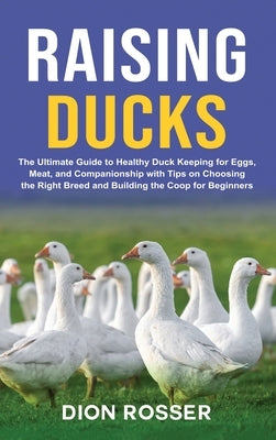 Raising Ducks: The Ultimate Guide to Healthy Duck Keeping for Eggs, Meat, and Companionship with Tips on Choosing the Right Breed and by Rosser, Dion