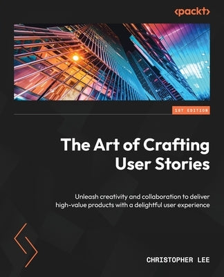 The Art of Crafting User Stories: Unleash creativity and collaboration to deliver high-value products with a delightful user experience by Lee, Christopher