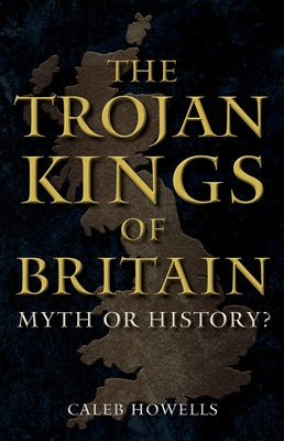 The Trojan Kings of Britain: Myth or History? by Howells, Caleb
