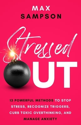 Stressed Out: 13 Powerful Methods to Stop Stress, Recognize Triggers, Curb Toxic Overthinking, and Manage Anxiety by Sampson, Max