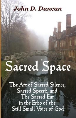 Sacred Space: The Art of Sacred Silence, Sacred Speech, and the Sacred Ear in the Echo of the Still Small Voice of God by Duncan, John D.