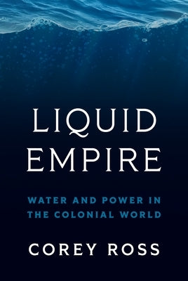 Liquid Empire: Water and Power in the Colonial World by Ross, Corey