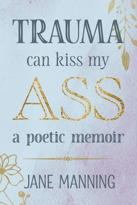 Trauma Can Kiss My Ass: A poetic memoir by Manning, Jane