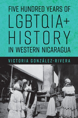 Five Hundred Years of Lgbtqia+ History in Western Nicaragua by Gonz?lez-Rivera, Victoria