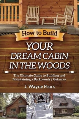 How to Build Your Dream Cabin in the Woods: The Ultimate Guide to Building and Maintaining a Backcountry Getaway by Fears, J. Wayne