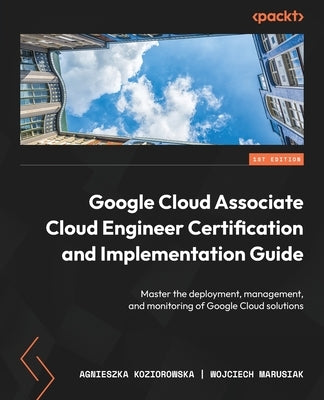 Google Cloud Associate Cloud Engineer Certification and Implementation Guide: Master the deployment, management, and monitoring of Google Cloud soluti by Koziorowska, Agnieszka