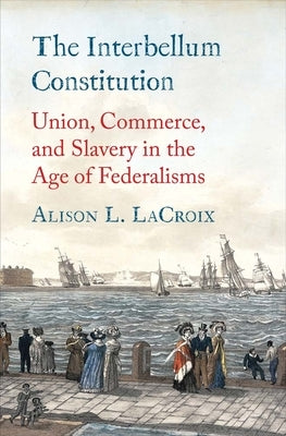 The Interbellum Constitution: Union, Commerce, and Slavery in the Age of Federalisms by LaCroix, Alison L.