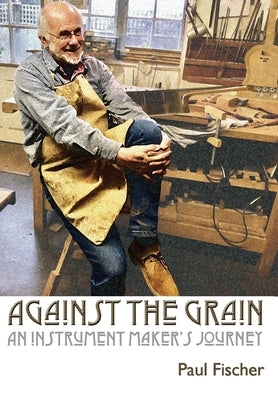 Against the Grain: An Instrument Maker's Journey by Fischer, Paul